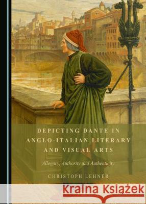 Depicting Dante in Anglo-Italian Literary and Visual Arts: Allegory, Authority and Authenticity Christoph Lehner 9781443899352