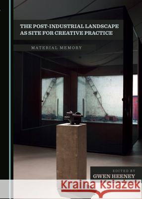 The Post-Industrial Landscape as Site for Creative Practice: Material Memory Gwen Heeney 9781443899376 Cambridge Scholars Publishing