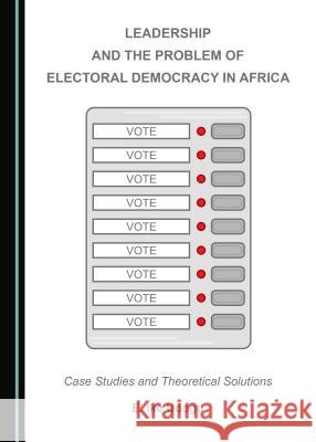 Leadership and the Problem of Electoral Democracy in Africa: Case Studies and Theoretical Solutions E. Ike Udogu 9781443899390