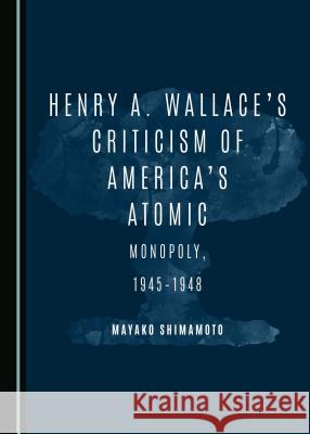 Henry A. Wallaceâ (Tm)S Criticism of Americaâ (Tm)S Atomic Monopoly, 1945-1948 Shimamoto, Mayako 9781443899512