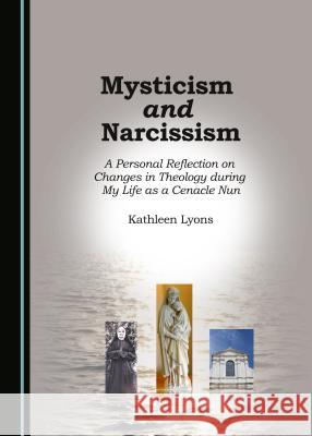 Mysticism and Narcissism: A Personal Reflection on Changes in Theology During My Life as a Cenacle Nun Kathleen Lyons 9781443899536 Cambridge Scholars Publishing