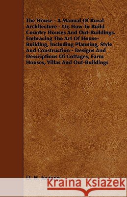 The House - A Manual of Rural Architecture - Or, How to Build Country Houses and Out-Buildings. Embracing the Art of House-Building, Including Plannin D. H. Jacques 9781444601275 Sanborn Press