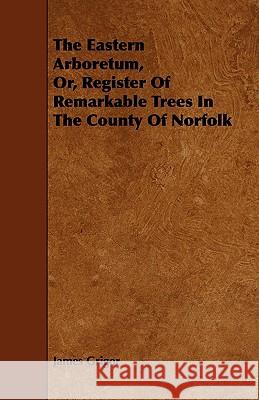 The Eastern Arboretum, Or, Register of Remarkable Trees in the County of Norfolk James Grigor 9781444624939