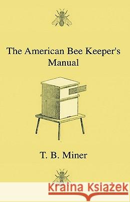 The American Bee Keeper's Manual - Being A Treatise On The History And Domestic Economy Of The Honey-Bee, Embracing A Full Instruction Of The Whole Subject, With The Most Approved Methods Of Managing  T. B. Miner 9781444641806 Read Books