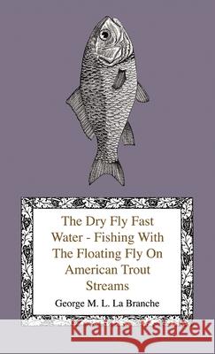 The Dry Fly Fast Water - Fishing with the Floating Fly on American Trout Streams, Together with Some Observations on Fly Fishing in General Branche, George M. L. La 9781444643367