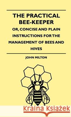 The Practical Bee-Keeper; Or, Concise And Plain Instructions For The Management Of Bees And Hives John Milton 9781444648096 Read Books