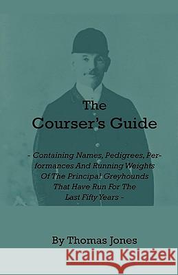 The Courser's Guide - Containing Names, Pedigrees, Performances and Running Weights of the Principal Greyhounds That Have Run for the Last Fifty Years Jones, Thomas 9781444657609