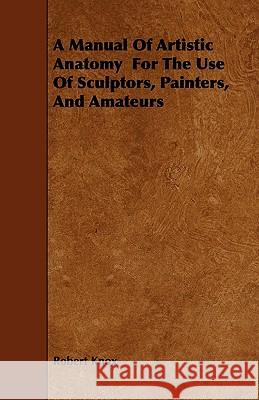 A Manual of Artistic Anatomy for the Use of Sculptors, Painters, and Amateurs Robert Knox 9781444662283 Leffmann Press