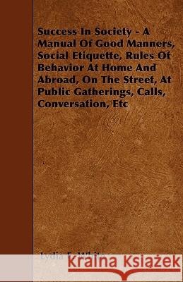 Success in Society - A Manual of Good Manners, Social Etiquette, Rules of Behavior at Home and Abroad, on the Street, at Public Gatherings, Calls, Con Lydia E. White 9781444673838 Dick Press