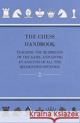The Chess Handbook - Teaching the Rudiments of the Game, and Giving an Analysis of All the Recognised Openings Anon 9781444696837 Bradley Press