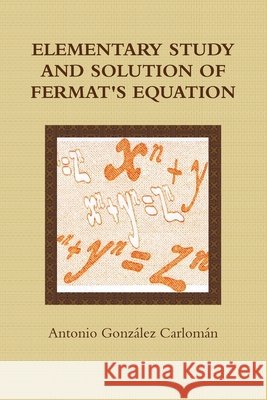 Elementary Study and Solution of Fermat's Equation antonio Gonzalez Carloman 9781445230597