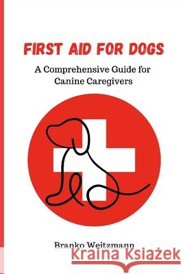 First Aid for Dogs: A Comprehensive Guide for Canine Caregivers Branko Weitzmann 9781445264646 Lulu.com