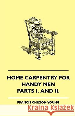 Home Carpentry For Handy Men - A Book Of Practical Instruction In All Kinds Of Constructive And Decorative Work In Wood That Can Be Done By The Amateur In House, Garden And Farmstead - Parts I. And II Francis Chilton-Young 9781445503790
