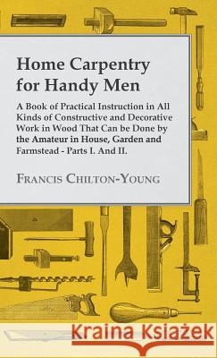 Home Carpentry For Handy Men - A Book Of Practical Instruction In All Kinds Of Constructive And Decorative Work In Wood That Can Be Done By The Amateur In House, Garden And Farmstead - Parts I. And II Francis Chilton-Young 9781445504988