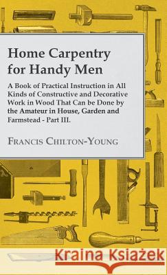 Home Carpentry For Handy Men - A Book Of Practical Instruction In All Kinds Of Constructive And Decorative Work In Wood That Can Be Done By The Amateur In House, Garden And Farmstead - Part III. Francis Chilton-Young 9781445504995