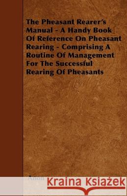 The Pheasant Rearer's Manual - A Handy Book of Reference on Pheasant Rearing - Comprising a Routine of Management for the Successful Rearing of Pheasa Anon 9781445506302 Hicks Press