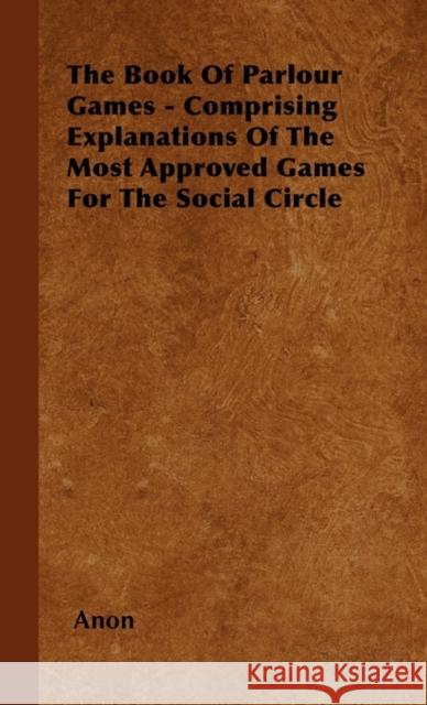 The Book Of Parlour Games - Comprising Explanations Of The Most Approved Games For The Social Circle Anon 9781445507309