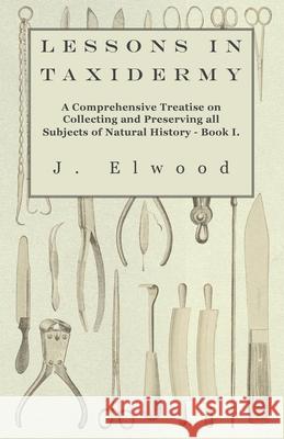 Lessons in Taxidermy - A Comprehensive Treatise on Collecting and Preserving All Subjects of Natural History - Book I. Elwood, J. 9781445518312 Read Books