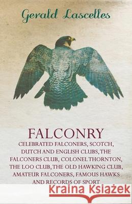 Falconry - Celebrated Falconers, Scotch, Dutch and English Clubs, the Falconers Club, Colonel Thornton, the Loo Club, the Old Hawking Club, Amateur Fa Gerald Lascelles 9781445524481