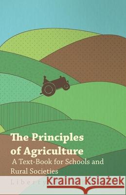 The Principles of Agriculture - A Text-Book for Schools and Rural Societies L. H. Bailey 9781445529547 Read Books