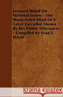 Leonard Wood On National Issues - The Many-Sided Mind Of A Great Executive Shown By His Public Utterances - Compiled By Evan J. David Wood, Leonard 9781445533704 Norman Press