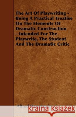 The Art of Playwriting - Being a Practical Treatise on the Elements of Dramatic Construction - Intended for the Playwrite, the Student and the Dramati Hennequin, Alfred 9781445540238
