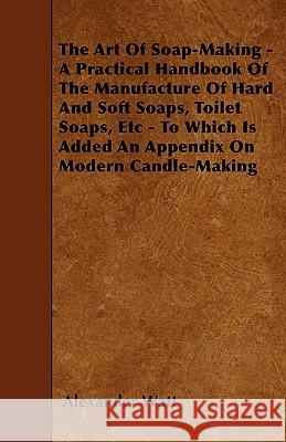 The Art Of Soap-Making - A Practical Handbook Of The Manufacture Of Hard And Soft Soaps, Toilet Soaps, Etc - To Which Is Added An Appendix On Modern C Watt, Alexander 9781445540245