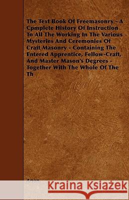 The Text Book Of Freemasonry - A Cpmplete History Of Instruction To All The Working In The Various Mysteries And Ceremonies Of Craft Masonry - Containing The Entered Apprentice, Fellow-Craft, And Mast Anon. 9781445588612