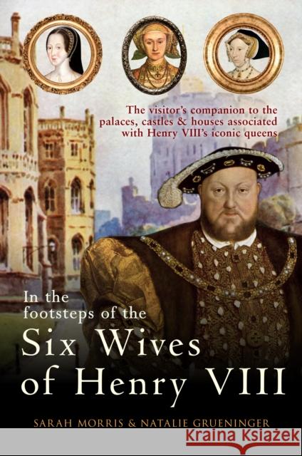In the Footsteps of the Six Wives of Henry VIII: The visitor’s companion to the palaces, castles & houses associated with Henry VIII’s iconic queens Sarah Morris, Natalie Grueninger 9781445671147 Amberley Publishing