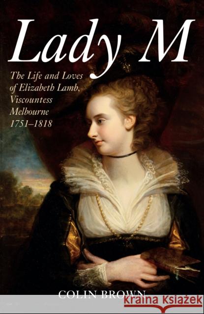 Lady M: The Life and Loves of Elizabeth Lamb, Viscountess Melbourne 1751-1818 Colin Brown 9781445689456