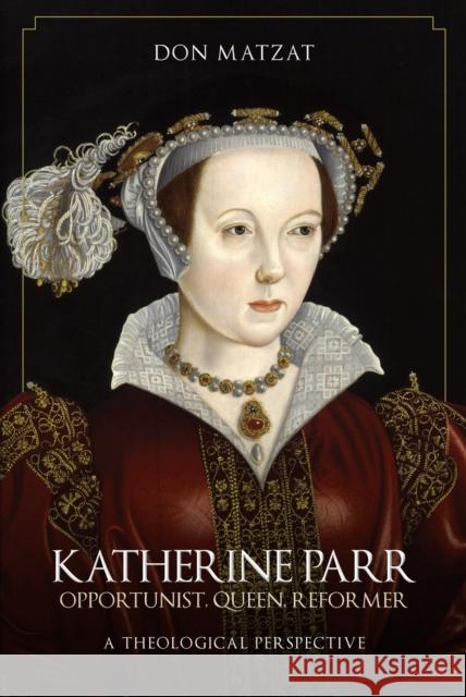 Katherine Parr: Opportunist, Queen, Reformer: A Theological Perspective Don Matzat 9781445696867