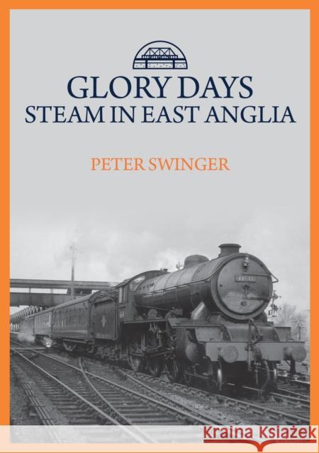 Glory Days: Steam in East Anglia Peter Swinger 9781445699646 Amberley Publishing