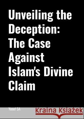 Unveiling the Deception: The Case Against Islam's Divine Claim Yusuf Sa 9781445732824