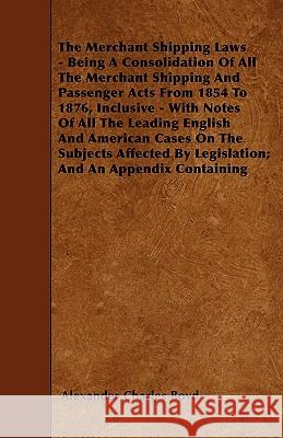 The Merchant Shipping Laws - Being A Consolidation Of All The Merchant Shipping And Passenger Acts From 1854 To 1876, Inclusive - With Notes Of All The Leading English And American Cases On The Subjec Alexander Charles Boyd 9781446010105