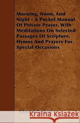 Morning, Noon, and Night - A Pocket Manual of Private Prayer, with Meditations on Selected Passages of Scripture, Hymns and Prayers for Special Occasi Edward Garbett 9781446015544