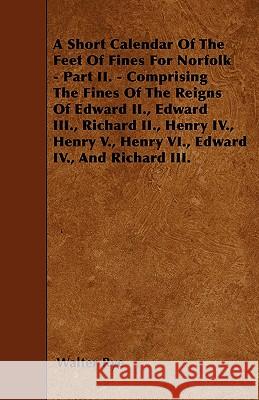 A Short Calendar Of The Feet Of Fines For Norfolk - Part II. - Comprising The Fines Of The Reigns Of Edward II., Edward III., Richard II., Henry IV., Rye, Walter 9781446021934