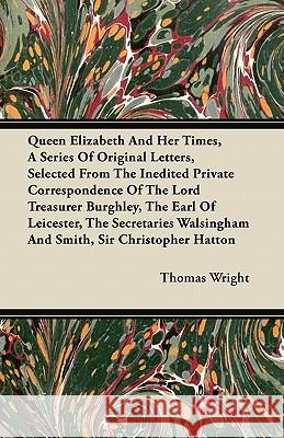 Queen Elizabeth and Her Times, a Series of Original Letters, Selected from the Inedited Private Correspondence of the Lord Treasurer Burghley, the Ear Thomas Wright 9781446065167