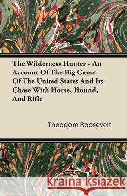 The Wilderness Hunter - An Account of the Big Game of the United States and Its Chase with Horse, Hound, and Rifle Roosevelt, Theodore, IV 9781446070406 Orchard Press