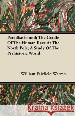 Paradise Found; The Cradle of the Human Race at the North Pole; A Study of the Prehistoric World William Fairfield Warren 9781446078570