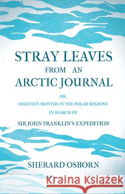 Stray Leaves from an Arctic Journal - or, Eighteen Months in the Polar Regions, in Search of Sir John Franklin's Expedition Osborn, Sherard 9781446078778