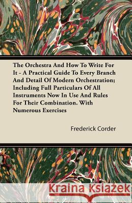The Orchestra and How to Write for It - A Practical Guide to Every Branch and Detail of Modern Orchestration; Including Full Particulars of All Instru Frederick Corder 9781446082218