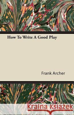 How to Write a Good Play Frank Archer 9781446082423