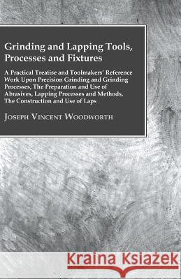 Grinding and Lapping Tools, Processes and Fixtures - A Practical Treatise and Toolmakers' Reference Work Upon Precision Grinding and Grinding Processe Joseph Vincent Woodworth   9781446083642