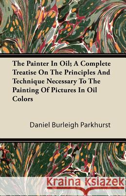 The Painter in Oil; A Complete Treatise on the Principles and Technique Necessary to the Painting of Pictures in Oil Colors Daniel Burleigh Parkhurst 9781446087022 Palmer Press