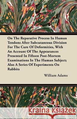 On the Reparative Process in Human Tendons After Subcutaneous Division for the Cure of Deformities, with an Account of the Appearances Presented in Fi William Adams 9781446098639