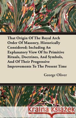 That Origin of the Royal Arch Order of Masonry, Historically Considered; Including an Explanatory View of Its Primitive Rituals, Doctrines, and Symbol George Oliver 9781446099599 Thorndike Press