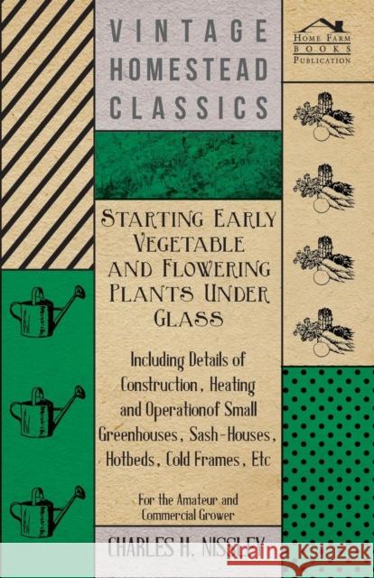 Starting Early Vegetable and Flowering Plants Under Glass - Including Details of Construction, Heating and Operation of Small Greenhouses, Sash-Houses Charles H. Nissley 9781446501795 Redgrove Press