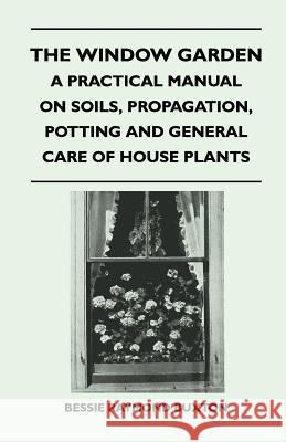 The Window Garden - A Practical Manual On Soils, Propagation, Potting And General Care Of House Plants Buxton, Bessie Raymond 9781446508671 Luce Press
