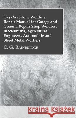 Oxy-Acetylene Welding Repair Manual For Garage And General Repair Shop Welders, Blacksmiths, Agricultural Engineers, Automobile And Sheet Metal Worker C. G. Bainbridge 9781446509173 Nash Press