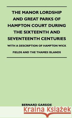 The Manor Lordship And Great Parks Of Hampton Court During The Sixteenth And Seventeenth Centuries - With A Description Of Hampton Wick Fields And The Thames Islands Bernard Garside 9781446511138